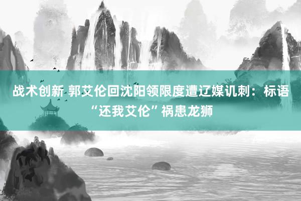 战术创新 郭艾伦回沈阳领限度遭辽媒讥刺：标语“还我艾伦”祸患龙狮