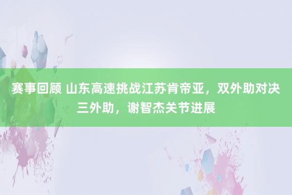 赛事回顾 山东高速挑战江苏肯帝亚，双外助对决三外助，谢智杰关节进展