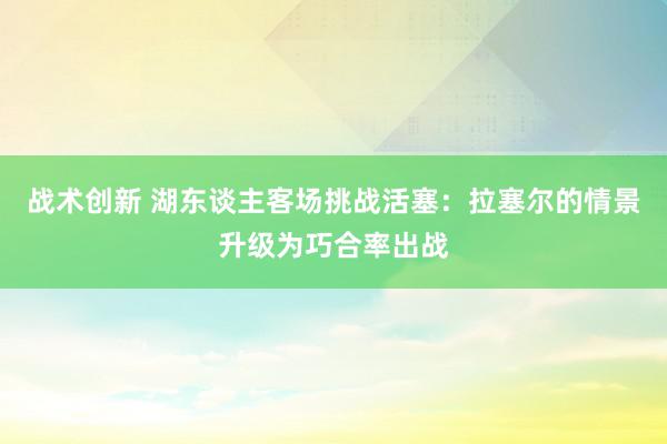 战术创新 湖东谈主客场挑战活塞：拉塞尔的情景升级为巧合率出战